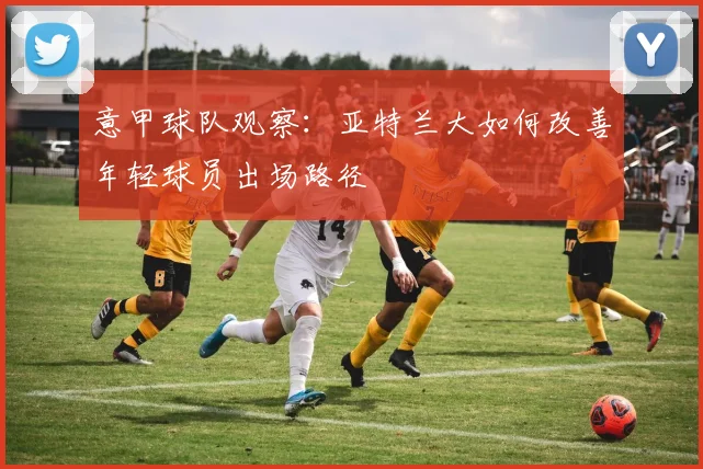 意甲球队观察:亚特兰大如何改善年轻球员出场路径