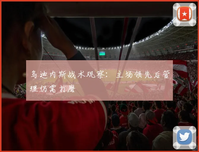 乌迪内斯战术观察：主场领先后管理仍需打磨