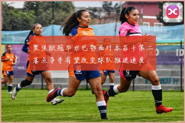 聚焦欧冠毕尔巴鄂面对本菲卡第二落点争夺有望改变球队推进速度