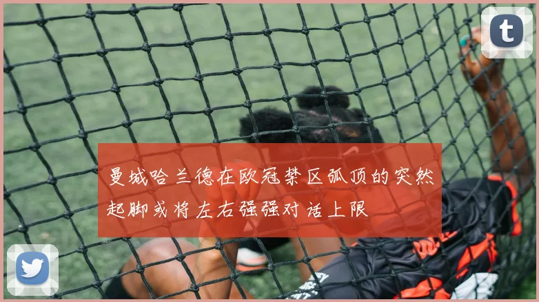 曼城哈兰德在欧冠禁区弧顶的突然起脚或将左右强强对话上限