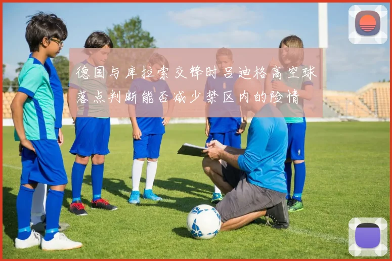 德国与库拉索交锋时吕迪格高空球落点判断能否减少禁区内的险情