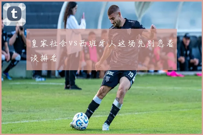 皇家社会vs西班牙人这场先别急着谈排名