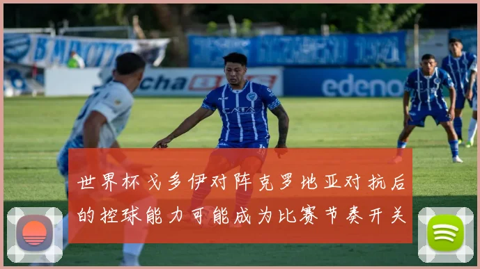 世界杯戈多伊对阵克罗地亚对抗后的控球能力可能成为比赛节奏开关