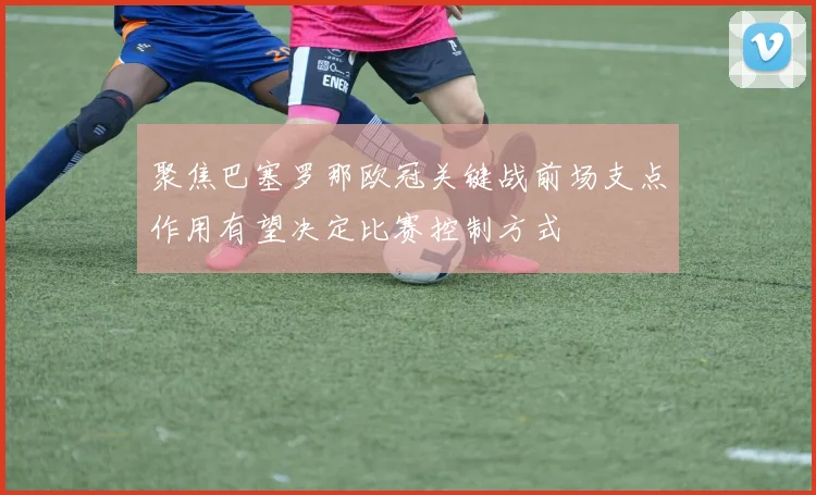 聚焦巴塞罗那欧冠关键战前场支点作用有望决定比赛控制方式