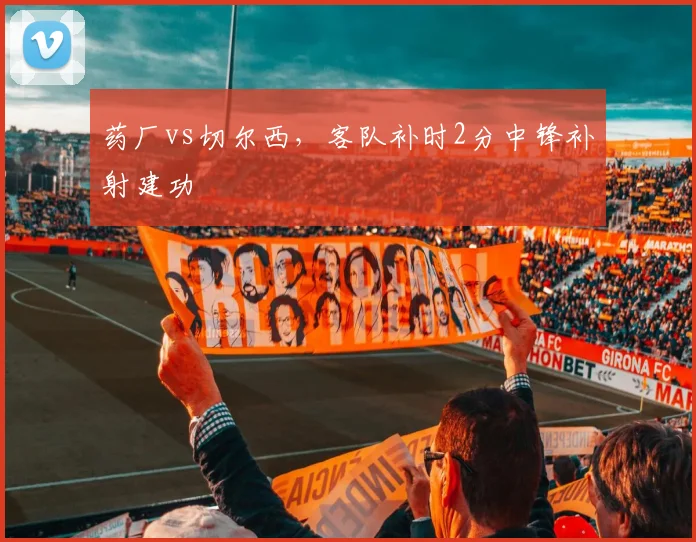 药厂vs切尔西，客队补时2分中锋补射建功