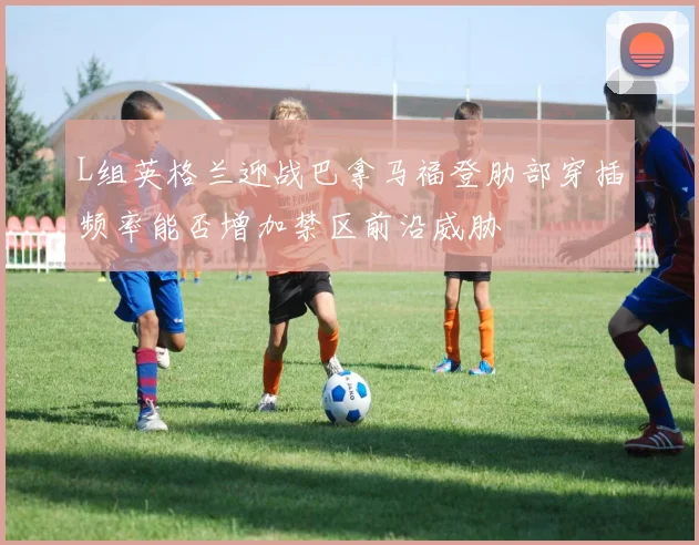 L组英格兰迎战巴拿马福登肋部穿插频率能否增加禁区前沿威胁