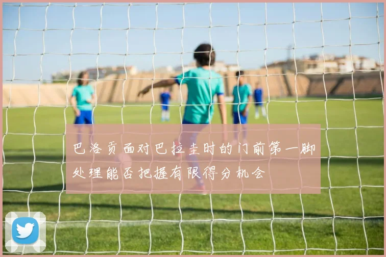 巴洛贡面对巴拉圭时的门前第一脚处理能否把握有限得分机会